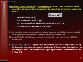 Capacidade Térmica Mássica (ou calor específico) de uma substância como o calor
necessário para aumentar a temperatura da unidade de massa dessa substância
de 1 °C
Q= calor fornecido (J)
m= massa da substância (kg)
c= Capacidade térmica mássica da substância (J kg-1 °K-1)
ΔT= variação de temperatura (°K) ou (°C)
O calor específico indica-nos essencialmente a maior ou menor sensibilidade térmica (variação
de temperatura) de uma substância perante a adição ou perca de calor.
Calor específico alto significa que é necessário mais calor para uma determinada subida de
temperatura
C (água)= 4180 J kg-1 °K-1 significa que é necessário fornecer 4180 J de calor a 1 kg
de água para que a sua temperatura se eleve de 1 °C, ou, o que é equivalente, há
libertação de 4180 J de calor quando 1 kg de água diminui a sua temperatura de
1 °K ou 1 °C
84
Q=mcΔT
E Capacidade Calorífica
 