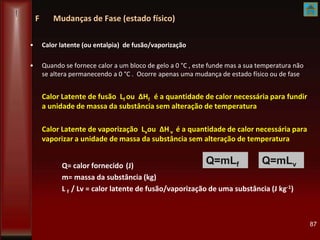 F Mudanças de Fase (estado físico)
• Calor latente (ou entalpia) de fusão/vaporização
• Quando se fornece calor a um bloco de gelo a 0 °C , este funde mas a sua temperatura não
se altera permanecendo a 0 °C . Ocorre apenas uma mudança de estado físico ou de fase
Calor Latente de fusão Lf ou ΔHf é a quantidade de calor necessária para fundir
a unidade de massa da substância sem alteração de temperatura
Calor Latente de vaporização Lvou ΔHv é a quantidade de calor necessária para
vaporizar a unidade de massa da substância sem alteração de temperatura
Q= calor fornecido (J)
m= massa da substância (kg)
L f / Lv = calor latente de fusão/vaporização de uma substância (J kg-1)
87
Q=mLf Q=mLv
 
