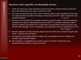 Exercícios: Calor específico, Condutividade térmica
5. Tendo em conta que o calor específico da areia é pequeno, explique porque os desertos
são muito quentes durante o dia e muito frios à noite.
6. Um corpo à temperatura de 25 ºC e com a massa de 200 g e calor específico de 0,25 cal/g
ºC é colocado dentro de 500 cm3 de água á temperatura de 25 ºC. Qual a temperatura de
equilíbrio atingida. R= 15,9 ºC
7. Calcule o calor específico de um líquido a partir dos seguintes dados: 120 g do líquido são
colocados num copo de capacidade térmica 2,0 cal/ºC e o conjunto é aquecido a 100 ºC.
Colocou-se depois tudo dentro de um calorímetro de capacidade térmica 8 ,0 cal/ºC, que
continha 300 g de água a 13 ºC, resultando numa temperatura final de equilíbrio de 27,5 ºC
R: 0,5 0 cal/g ºC
8. Quando pegamos num bloco de gelo, algumas pessoas dizem que “passa frio do gelo para
a mão”. Comente esta afirmação
9. Os esquimós usam abrigos de gelo, os iglôs, para se protegerem do frio. Explique esta
situação, aparentemente ilógica.
10. Num frigorífico, o congelador fica na parte superior. Porquê? A temperatura nos
compartimentos inferiores é maior ou menor?
93
 