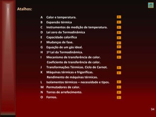 Atalhos:
A Calor e temperatura.
B Expansão térmica
C Instrumentos de medição de temperatura.
D Lei zero da Termodinâmica
E Capacidade calorífica
F Mudanças de fase.
G Equação de um gás ideal.
H 1ª Lei da Termodinâmica.
I Mecanismo de transferência de calor.
Coeficiente de transferência de calor.
J Transformações Térmicas. Ciclo de Carnot.
K Máquinas térmicas e frigoríficas.
Rendimento de máquinas térmicas.
L Isolamentos térmicos – necessidade e tipos.
M Permutadores de calor.
N Torres de arrefecimento.
O Fornos.
94
 