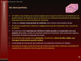 Gás ideal (perfeito)
• O modelo mais simples que se possa imaginar para um gás é o de ele ser constituído por um
grande número de moléculas que se encontram em movimento permanente e desordenado,
chocando entre si e com as paredes do recipiente.
• Existe um número muito grande de moléculas num volume macroscópico de gás.
• O volume ocupado pelas moléculas é negligenciável quando comparado com o volume do
recipiente.
• As moléculas estão separadas por distâncias médias grandes se comparadas com suas
próprias dimensões e estão em constante estado de movimento. Este movimento explica a
capacidade ilimitada de expansão de um gás.
• As moléculas são tratadas como partículas, semelhantes a bolas de bilhar rígidas, que
interagem elasticamente quando colidem.
• A velocidade do movimento das moléculas é considerada constante em módulo.
• A pressão de um gás resulta das forças de colisão exercidas pelas moléculas nas paredes do
recipiente por unidade de área da superfície do recipiente.
96
G: Equação de Estado de um Gás Ideal
 