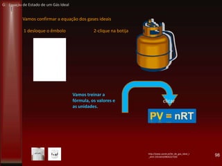 98
Vamos confirmar a equação dos gases ideais
1 desloque o êmbolo 2-clique na botija
clicar
http://www.zazzle.pt/lei_de_gas_ideal_t
_shirt-235165329835227320
Vamos treinar a
fórmula, os valores e
as unidades.
G: Equação de Estado de um Gás Ideal
 
