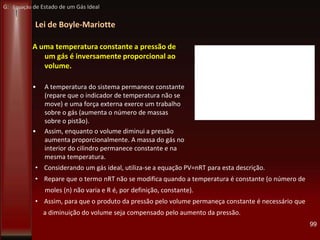 Lei de Boyle-Mariotte
99
A uma temperatura constante a pressão de
um gás é inversamente proporcional ao
volume.
• A temperatura do sistema permanece constante
(repare que o indicador de temperatura não se
move) e uma força externa exerce um trabalho
sobre o gás (aumenta o número de massas
sobre o pistão).
• Assim, enquanto o volume diminui a pressão
aumenta proporcionalmente. A massa do gás no
interior do cilindro permanece constante e na
mesma temperatura.
• Considerando um gás ideal, utiliza-se a equação PV=nRT para esta descrição.
• Repare que o termo nRT não se modifica quando a temperatura é constante (o número de
moles (n) não varia e R é, por definição, constante).
• Assim, para que o produto da pressão pelo volume permaneça constante é necessário que
a diminuição do volume seja compensado pelo aumento da pressão.
G: Equação de Estado de um Gás Ideal
 