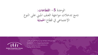 Guidelines for Integrating Gender-
based Violence Interventions in
Humanitarian Action
‫الوحدة‬5-‫القطاعات‬:
‫الن‬ ‫على‬ ‫املبين‬ ‫العنف‬ ‫مواجهة‬ ‫تدخالت‬ ‫دمج‬‫وع‬
‫قطاع‬ ‫يف‬ ‫اإلجتماعي‬‫احلماية‬
‫ارشادات‬‫اإلنساين‬ ‫العمل‬ ‫يف‬ ‫اإلجتماعي‬ ‫النوع‬ ‫على‬ ‫املبين‬ ‫العنف‬ ‫مواجهة‬ ‫تدخالت‬ ‫دمج‬
 