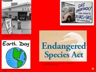 http://www.apachecorp.com/Resources/Upload/PrevArticleFiles
/images/1973_1.jpg
http://www.silverbearcafe.com/private/10.10/images/1973_Gas_shortag
e.jpg
http://www.themainewire.com/wp-content/uploads/2013/04/earth-
day8.jpg
http://3.bp.blogspot.com/_xs9T-jlzwhA/TROgw1g27cI/AAAAAAAAo0k/MTe57x-
__q4/s320/EndangeredSpeciesAct.png
 