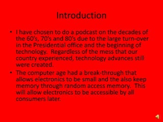 Introduction
• I have chosen to do a podcast on the decades of
the 60’s, 70’s and 80’s due to the large turn-over
in the Presidential office and the beginning of
technology. Regardless of the mess that our
country experienced, technology advances still
were created.
• The computer age had a break-through that
allows electronics to be small and the also keep
memory through random access memory. This
will allow electronics to be accessible by all
consumers later.
 