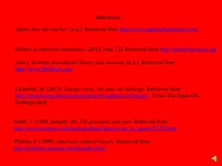 References
Apples four the teacher. (n.d.). Retrieved from http://www.apples4theteacher.com/
History of american businesses. (2012, May 12). Retrieved from http://historybusiness.org
John f. kennedy presidential library and museum. (n.d.). Retrieved from
http://www.jfklibrary.org/
Lallanilla, M. (2013). Energy crisis: the opec oil embargo. Retrieved from
http://greenliving.about.com/od/greenlivingbasics/a/Energy- Crisis-The-Opec-Oil-
Embargo.html
Smith, T. (1980, January 20). The president said nyet. Retrieved from
http://www.nytimes.com/packages/html/sports/year_in_sports/01.20.html
Whitley, P. (1999). American cultural history. Retrieved from
http://kclibrary.lonestar.edu/decades.html
 