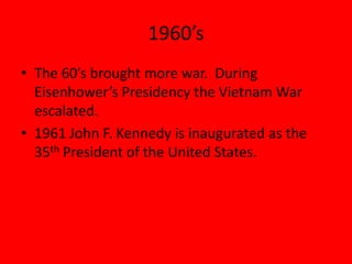 1960’s
• The 60’s brought more war. During
Eisenhower’s Presidency the Vietnam War
escalated.
• 1961 John F. Kennedy is inaugurated as the
35th President of the United States.
 