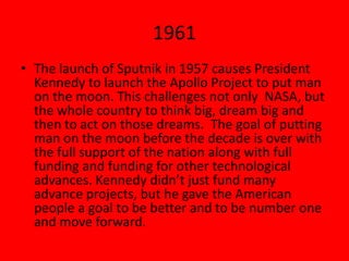1961
• The launch of Sputnik in 1957 causes President
Kennedy to launch the Apollo Project to put man
on the moon. This challenges not only NASA, but
the whole country to think big, dream big and
then to act on those dreams. The goal of putting
man on the moon before the decade is over with
the full support of the nation along with full
funding and funding for other technological
advances. Kennedy didn’t just fund many
advance projects, but he gave the American
people a goal to be better and to be number one
and move forward.
 