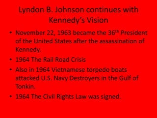 Lyndon B. Johnson continues with
Kennedy’s Vision
• November 22, 1963 became the 36th President
of the United States after the assassination of
Kennedy.
• 1964 The Rail Road Crisis
• Also in 1964 Vietnamese torpedo boats
attacked U.S. Navy Destroyers in the Gulf of
Tonkin.
• 1964 The Civil Rights Law was signed.
 