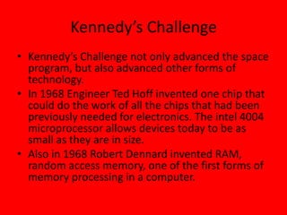 Kennedy’s Challenge
• Kennedy’s Challenge not only advanced the space
program, but also advanced other forms of
technology.
• In 1968 Engineer Ted Hoff invented one chip that
could do the work of all the chips that had been
previously needed for electronics. The intel 4004
microprocessor allows devices today to be as
small as they are in size.
• Also in 1968 Robert Dennard invented RAM,
random access memory, one of the first forms of
memory processing in a computer.
 