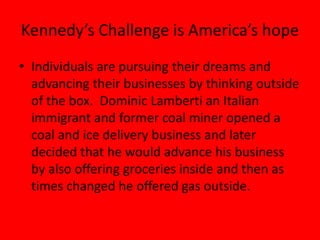 Kennedy’s Challenge is America’s hope
• Individuals are pursuing their dreams and
advancing their businesses by thinking outside
of the box. Dominic Lamberti an Italian
immigrant and former coal miner opened a
coal and ice delivery business and later
decided that he would advance his business
by also offering groceries inside and then as
times changed he offered gas outside.
 