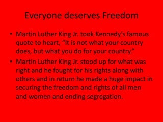 Everyone deserves Freedom
• Martin Luther King Jr. took Kennedy’s famous
quote to heart, “It is not what your country
does, but what you do for your country.”
• Martin Luther King Jr. stood up for what was
right and he fought for his rights along with
others and in return he made a huge impact in
securing the freedom and rights of all men
and women and ending segregation.
 