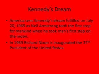 Kennedy’s Dream
• America sees Kennedy’s dream fulfilled on July
20, 1969 as Neil Armstrong took the first step
for mankind when he took man’s first step on
the moon.
• In 1969 Richard Nixon is inaugurated the 37th
President of the United States.
 