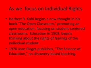 As we focus on Individual Rights
• Herbert R. Kohl begins a new thought in his
book “The Open Classroom,” promoting an
open education, focusing on student-centered
classrooms. Education in 1969, begins
thinking about the rights of feelings of the
individual student.
• 1970 Jean Piaget publishes, “The Science of
Education,” on discovery-based teaching.
 