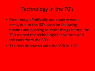 Technology in the 70’s
• Even though Politically our country was a
mess, due to the 60’s push on following
dreams and pushing to make things better, the
70’s reaped the technological advances and
the work from the 60’s.
• The decade started with the VCR in 1971
 