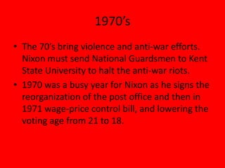 1970’s
• The 70’s bring violence and anti-war efforts.
Nixon must send National Guardsmen to Kent
State University to halt the anti-war riots.
• 1970 was a busy year for Nixon as he signs the
reorganization of the post office and then in
1971 wage-price control bill, and lowering the
voting age from 21 to 18.
 