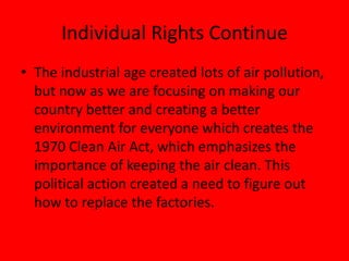Individual Rights Continue
• The industrial age created lots of air pollution,
but now as we are focusing on making our
country better and creating a better
environment for everyone which creates the
1970 Clean Air Act, which emphasizes the
importance of keeping the air clean. This
political action created a need to figure out
how to replace the factories.
 