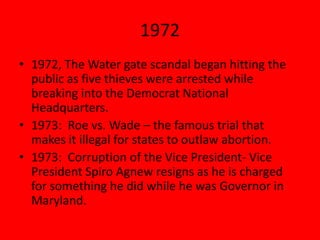 1972
• 1972, The Water gate scandal began hitting the
public as five thieves were arrested while
breaking into the Democrat National
Headquarters.
• 1973: Roe vs. Wade – the famous trial that
makes it illegal for states to outlaw abortion.
• 1973: Corruption of the Vice President- Vice
President Spiro Agnew resigns as he is charged
for something he did while he was Governor in
Maryland.
 