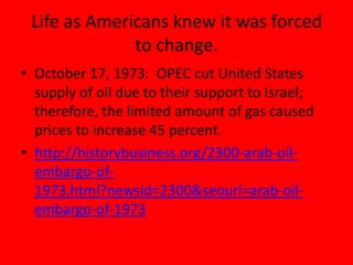 Life as Americans knew it was forced
to change.
• October 17, 1973: OPEC cut United States
supply of oil due to their support to Israel;
therefore, the limited amount of gas caused
prices to increase 45 percent.
• http://historybusiness.org/2300-arab-oil-
embargo-of-
1973.html?newsid=2300&seourl=arab-oil-
embargo-of-1973
 