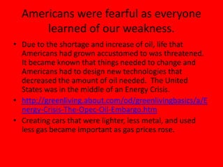 Americans were fearful as everyone
learned of our weakness.
• Due to the shortage and increase of oil, life that
Americans had grown accustomed to was threatened.
It became known that things needed to change and
Americans had to design new technologies that
decreased the amount of oil needed. The United
States was in the middle of an Energy Crisis.
• http://greenliving.about.com/od/greenlivingbasics/a/E
nergy-Crisis-The-Opec-Oil-Embargo.htm
• Creating cars that were lighter, less metal, and used
less gas became important as gas prices rose.
 