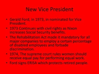 New Vice President
• Gerald Ford, in 1973, in nominated for Vice
President.
• 1973 Continues with civil rights as Nixon
increases Social Security benefits.
• The Rehabilitation Act made it mandatory for all
major companies to employ a certain percentage
of disabled employees and forbade
discrimination.
• 1974, The supreme court rules women should
receive equal pay for performing equal work.
• Ford signs ERISA which protects retired people.
 