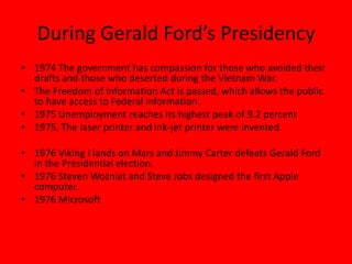 During Gerald Ford’s Presidency
• 1974 The government has compassion for those who avoided their
drafts and those who deserted during the Vietnam War.
• The Freedom of Information Act is passed, which allows the public
to have access to Federal information.
• 1975 Unemployment reaches its highest peak of 9.2 percent
• 1975, The laser printer and ink-jet printer were invented.
• 1976 Viking I lands on Mars and Jimmy Carter defeats Gerald Ford
in the Presidential election.
• 1976 Steven Wozniat and Steve Jobs designed the first Apple
computer.
• 1976 Microsoft
 