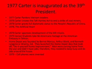 1977 Carter is inaugurated as the 39th
President.
• 1977 Carter Pardons Vietnam evaders
• 1978 Carter creates the Taft Hartley Act to end a strike of coal miners.
• 1978 Carter grants full diplomatic status to the People’s Republic of China.
• 1978, The Artificial Heart
• 1979 Carter approves development of the MX missile.
• 1979 Iranian Students take 66 Americans hostage at the American
Embassy in Tehran.
• Home Depot was founded by Bernie Marcus, Arthur Blank, and Kenneth
Langone or Atlanta, GA. They launched the Home Depot idea that took
off, “Do-it-yourself home improvement.” Men were coming home from
the war and didn’t have jobs; therefore, they needed to keep busy and do
jobs around the house.
• 1979 – Cell phones were invented
 