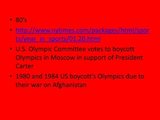 • 80’s
• http://www.nytimes.com/packages/html/spor
ts/year_in_sports/01.20.html
• U.S. Olympic Committee votes to boycott
Olympics in Moscow in support of President
Carter
• 1980 and 1984 US boycott’s Olympics due to
their war on Afghanistan
 