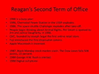 Reagan’s Second Term of Office
• 1986 is a busy year:
• 1986, Chernobyl Power Station in the USSR explodes.
• 1986, The space shuttle Challenger explodes after take-off.
• People begin thinking about Animal Rights, Pet Smart is opened by
Jim and Janice Daugherty, in 1986.
• QVC, founded by Joseph Segal the first online retail store.
• Fuji introduced the first disposable camera.
• Apple Macintosh in invented.
• 1987, Black Monday stock market crash, The Dow Jones falls 508
points, 23 percent.
• 1988 George H.W. Bush is elected.
• 1988 Digital cell phone
 