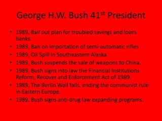 George H.W. Bush 41st President
• 1989, Bail out plan for troubled savings and loans
banks.
• 1989, Ban on importation of semi-automatic rifles
• 1989, Oil Spill in Southeastern Alaska.
• 1989, Bush suspends the sale of weapons to China.
• 1989, Bush signs into law the Financial Institutions
Reform, Recover and Enforcement Act of 1989.
• 1989, The Berlin Wall falls, ending the communist rule
in Eastern Europe.
• 1989, Bush signs anti-drug law expanding programs.
 
