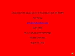 A Podcast of the Development of Technology from 1960-1990
Ann Kelley
ann.kelley@waldenu.edu
EDUC 7100
Ed.S. in Educational Technology
Walden University
August 11, 2013
 