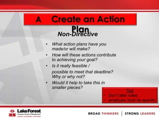 A Create an Action
Plan
• What action plans have you
made/or will make?
• How will these actions contribute
to achieving your goal?
• Is it really feasible /
possible to meet that deadline?
Why or why not?
• Would it help to take this in
smaller pieces?
Tips
• Don’t take notes
• employee must be specific
Non-Directive
 
