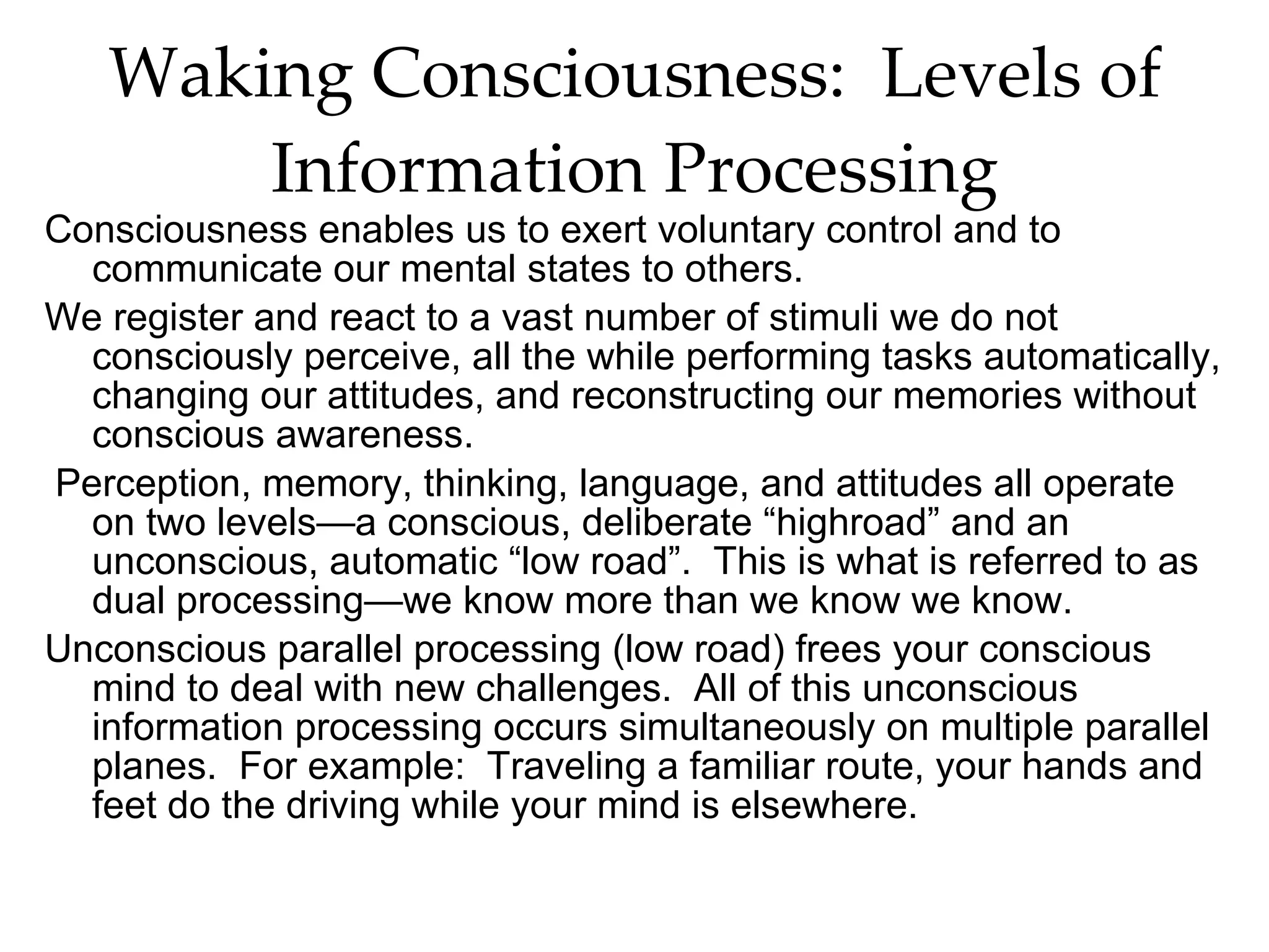 Waking Consciousness:  Levels of Information Processing Consciousness enables us to exert voluntary control and to communicate our mental states to others. We register and react to a vast number of stimuli we do not consciously perceive, all the while performing tasks automatically, changing our attitudes, and reconstructing our memories without conscious awareness.  Perception, memory, thinking, language, and attitudes all operate on two levels—a conscious, deliberate “highroad” and an unconscious, automatic “low road”.  This is what is referred to as dual processing—we know more than we know we know. Unconscious parallel processing (low road) frees your conscious mind to deal with new challenges.  All of this unconscious information processing occurs simultaneously on multiple parallel planes.  For example:  Traveling a familiar route, your hands and feet do the driving while your mind is elsewhere.  