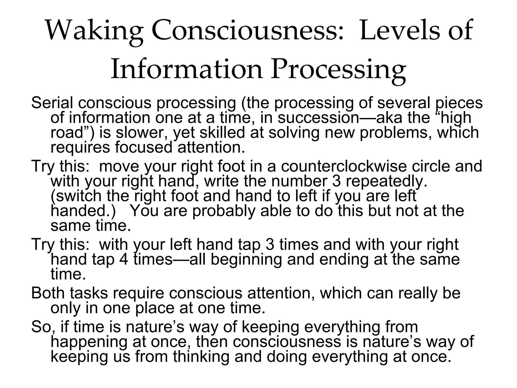 Waking Consciousness:  Levels of Information Processing Serial conscious processing (the processing of several pieces of information one at a time, in succession—aka the “high road”) is slower, yet skilled at solving new problems, which requires focused attention. Try this:  move your right foot in a counterclockwise circle and with your right hand, write the number 3 repeatedly.  (switch the right foot and hand to left if you are left handed.)  You are probably able to do this but not at the same time.  Try this:  with your left hand tap 3 times and with your right hand tap 4 times—all beginning and ending at the same time.  Both tasks require conscious attention, which can really be only in one place at one time.  So, if time is nature’s way of keeping everything from happening at once, then consciousness is nature’s way of keeping us from thinking and doing everything at once. 