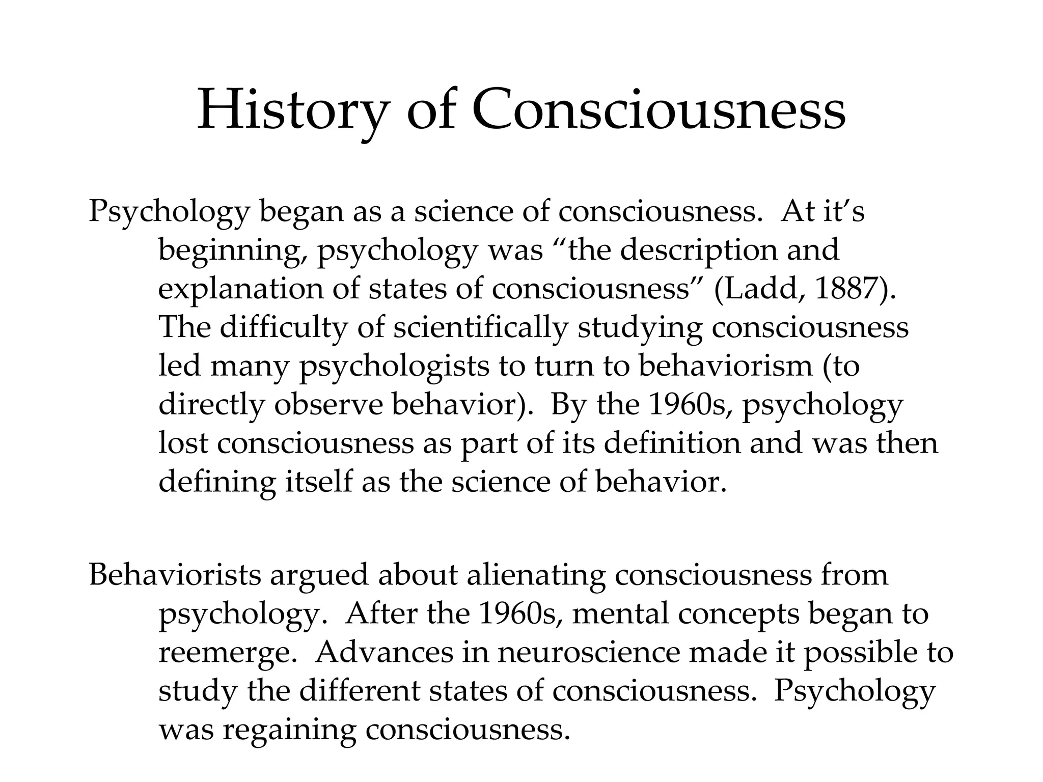 History of Consciousness Psychology began as a science of consciousness.  At it’s beginning, psychology was “the description and explanation of states of consciousness” (Ladd, 1887).  The difficulty of scientifically studying consciousness led many psychologists to turn to behaviorism (to directly observe behavior).  By the 1960s, psychology lost consciousness as part of its definition and was then defining itself as the science of behavior. Behaviorists argued about alienating consciousness from psychology.  After the 1960s, mental concepts began to reemerge.  Advances in neuroscience made it possible to study the different states of consciousness.  Psychology was regaining consciousness.  