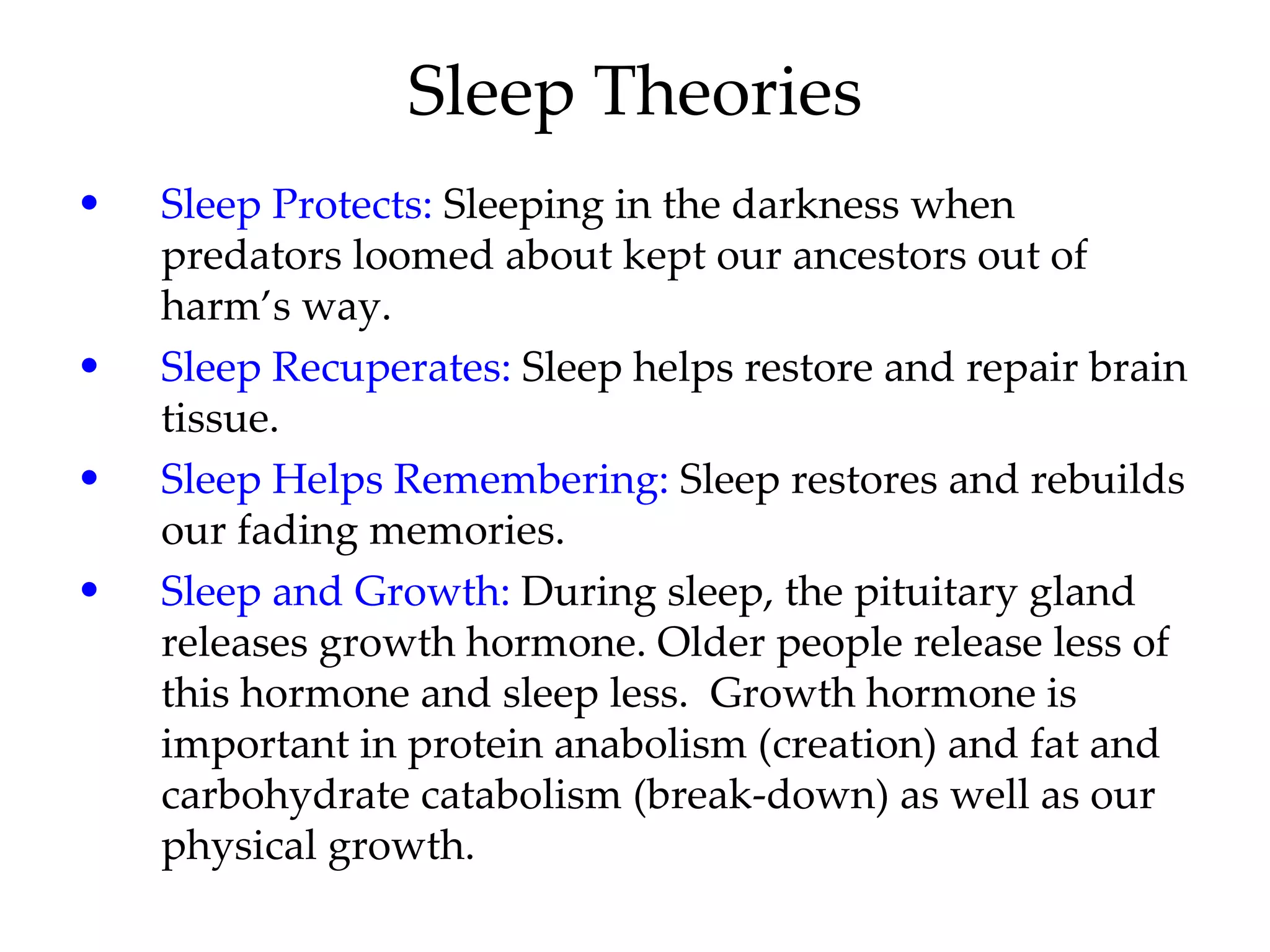 Sleep Theories Sleep Protects:  Sleeping in the darkness when predators loomed about kept our ancestors out of harm’s way. Sleep Recuperates:  Sleep helps restore and repair brain tissue. Sleep Helps Remembering:  Sleep restores and rebuilds our fading memories. Sleep and Growth:  During sleep, the pituitary gland releases growth hormone. Older people release less of this hormone and sleep less.  Growth hormone is important in protein anabolism (creation) and fat and carbohydrate catabolism (break-down) as well as our physical growth. 
