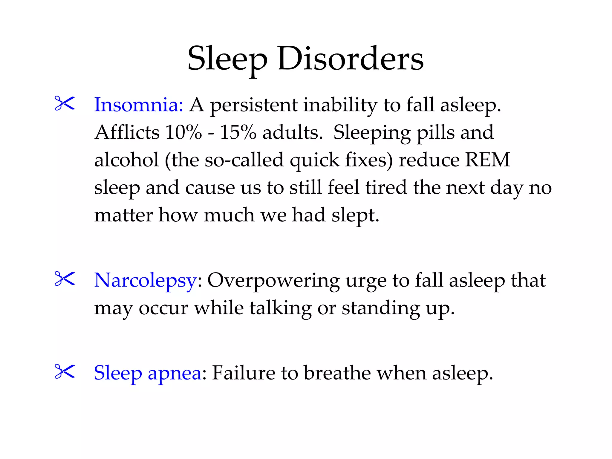 Insomnia:  A persistent inability to fall asleep.  Afflicts 10% - 15% adults.  Sleeping pills and alcohol (the so-called quick fixes) reduce REM sleep and cause us to still feel tired the next day no matter how much we had slept. Narcolepsy : Overpowering urge to fall asleep that may occur while talking or standing up. Sleep apnea : Failure to breathe when asleep. Sleep Disorders 