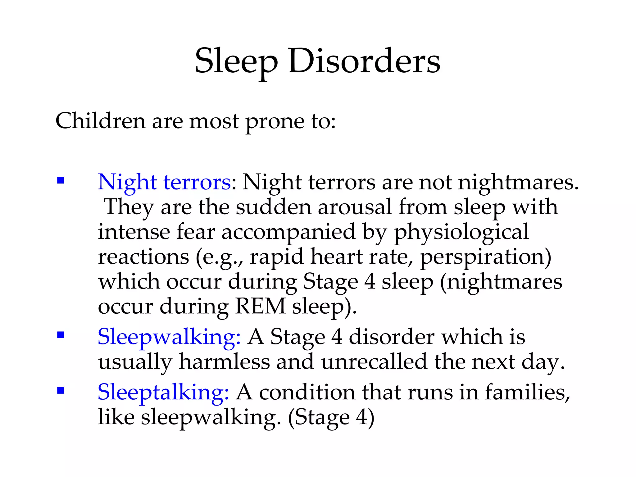 Children are most prone to: Night terrors : Night terrors are not nightmares.  They are the sudden arousal from sleep with intense fear accompanied by physiological reactions (e.g., rapid heart rate, perspiration) which occur during Stage 4 sleep (nightmares occur during REM sleep). Sleepwalking:  A Stage 4 disorder which is usually harmless and unrecalled the next day. Sleeptalking:  A condition that runs in families, like sleepwalking. (Stage 4) Sleep Disorders 