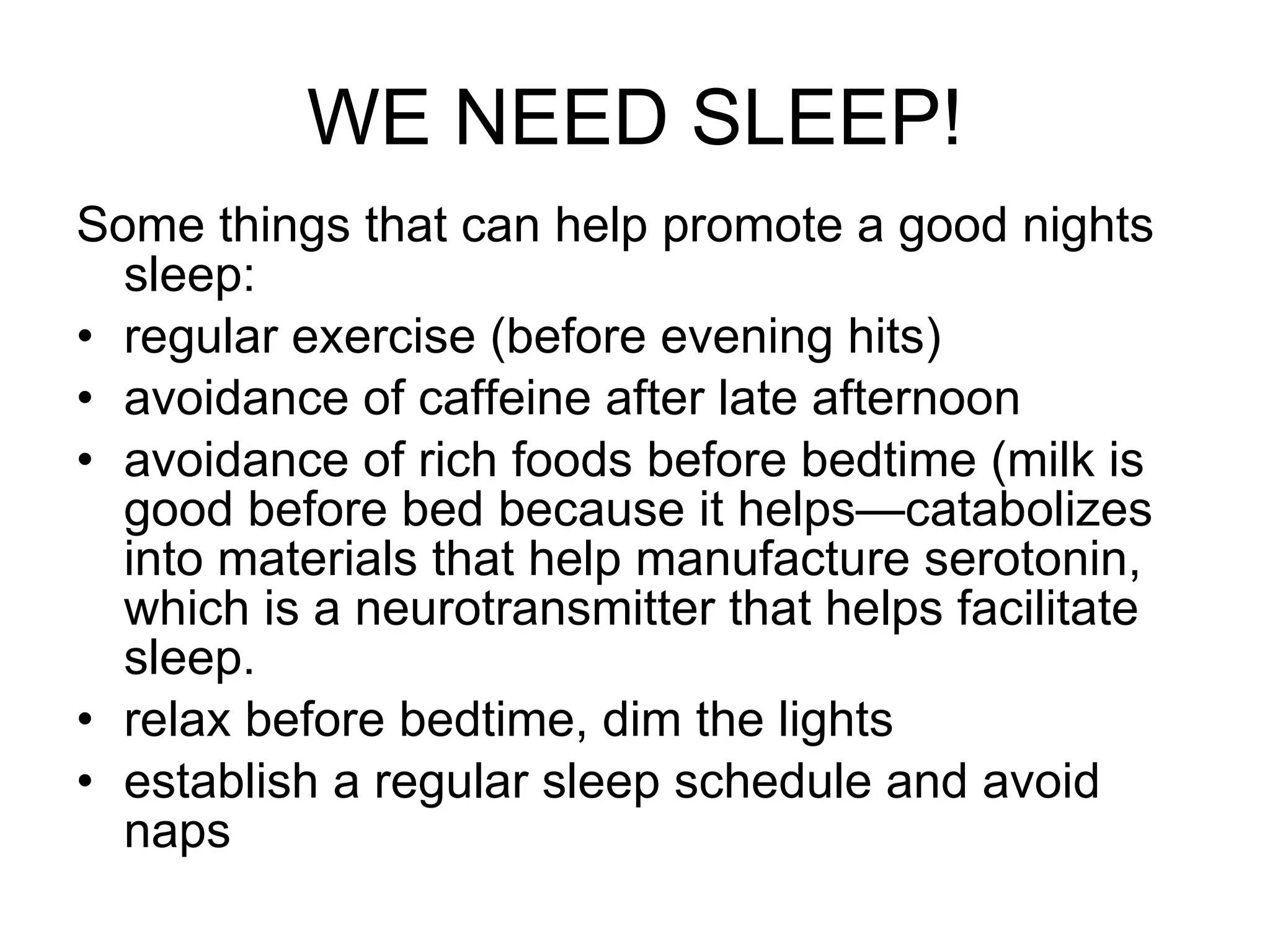 WE NEED SLEEP! Some things that can help promote a good nights sleep: regular exercise (before evening hits) avoidance of caffeine after late afternoon avoidance of rich foods before bedtime (milk is good before bed because it helps—catabolizes into materials that help manufacture serotonin, which is a neurotransmitter that helps facilitate sleep. relax before bedtime, dim the lights establish a regular sleep schedule and avoid naps 