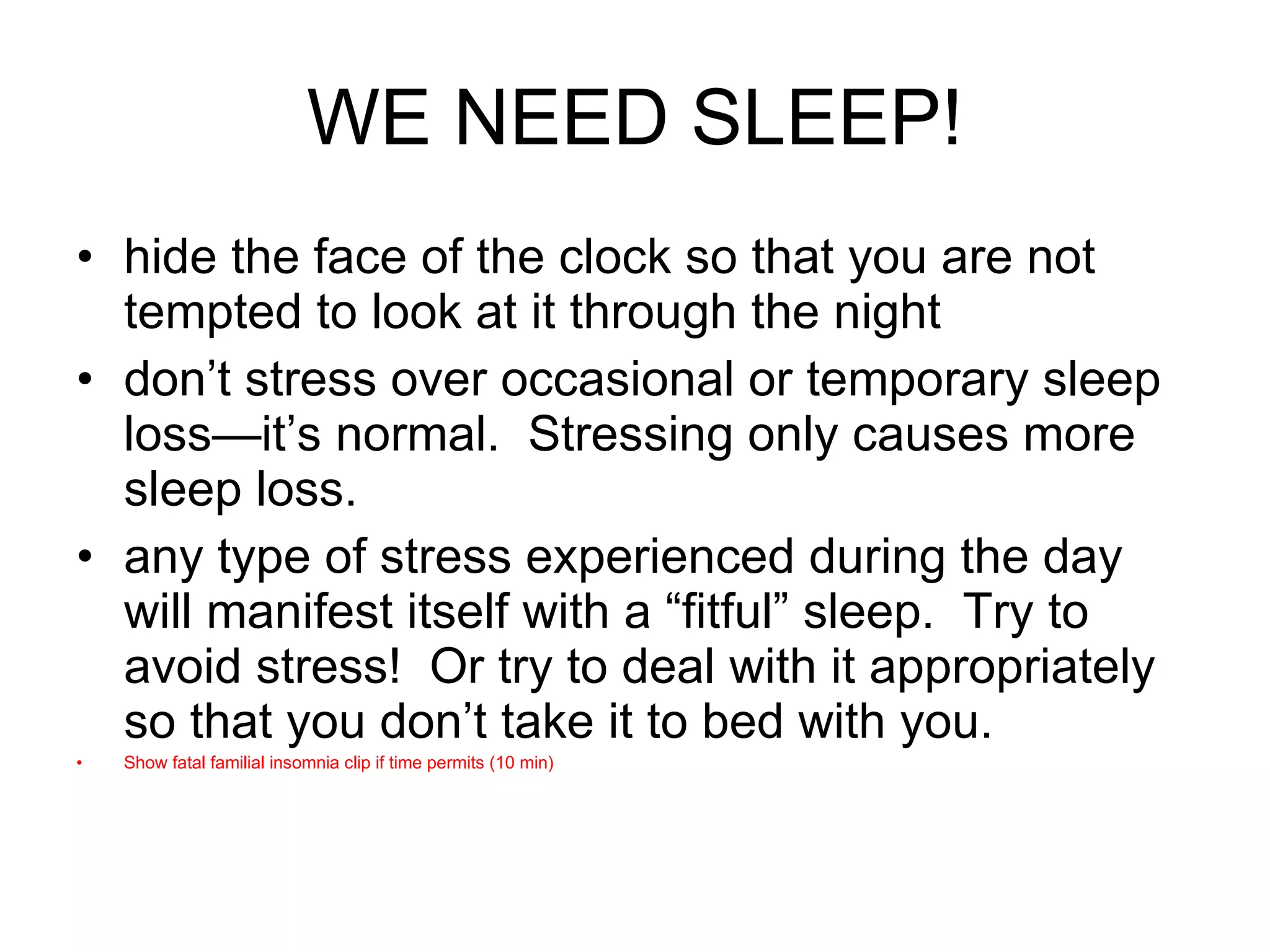 WE NEED SLEEP! hide the face of the clock so that you are not tempted to look at it through the night don’t stress over occasional or temporary sleep loss—it’s normal.  Stressing only causes more sleep loss. any type of stress experienced during the day will manifest itself with a “fitful” sleep.  Try to avoid stress!  Or try to deal with it appropriately so that you don’t take it to bed with you. Show fatal familial insomnia clip if time permits (10 min) 