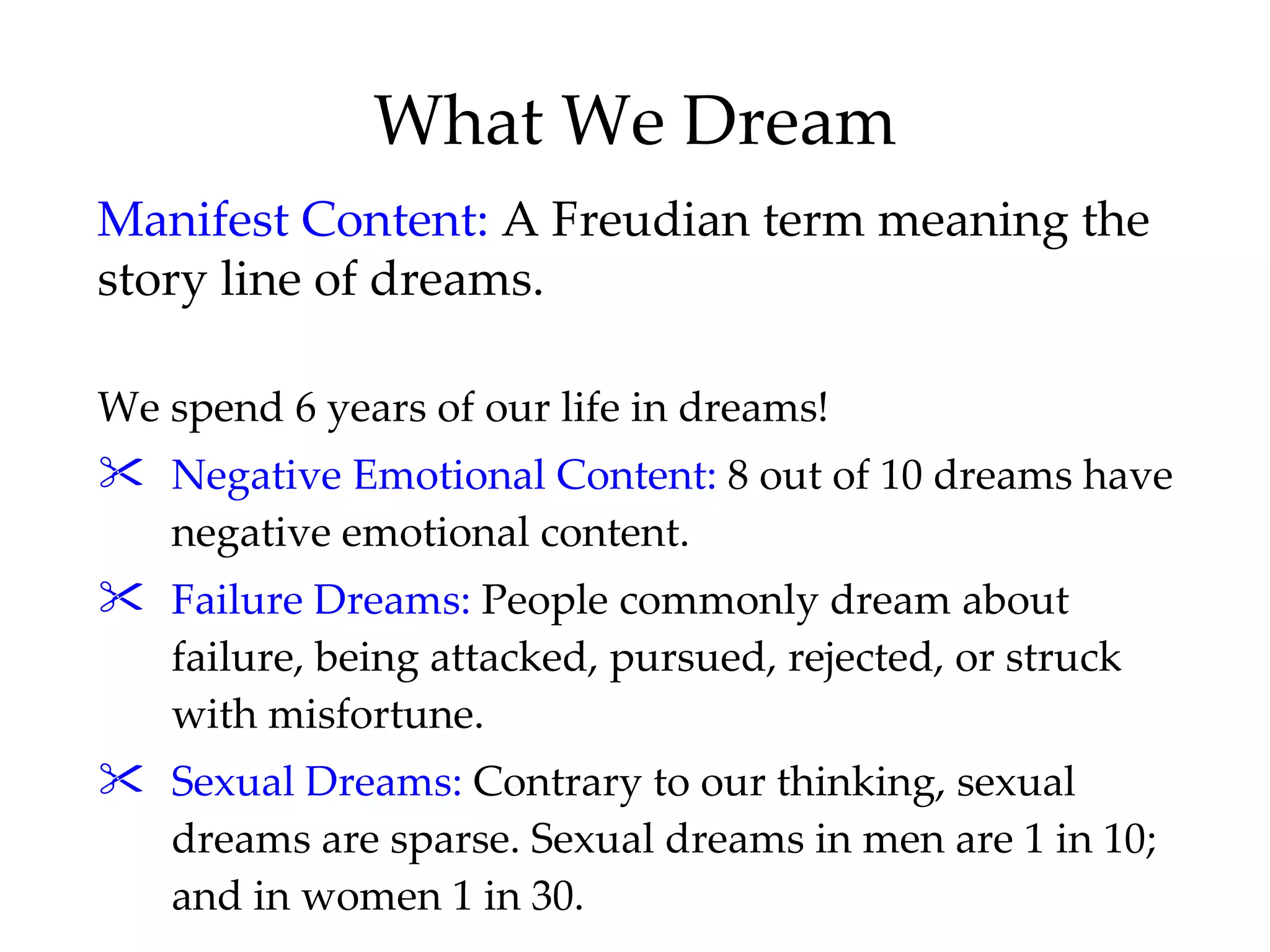 What We Dream We spend 6 years of our life in dreams! Negative Emotional Content:  8 out of 10 dreams have negative emotional content. Failure Dreams:  People commonly dream about failure, being attacked, pursued, rejected, or struck with misfortune. Sexual Dreams:  Contrary to our thinking, sexual dreams are sparse. Sexual dreams in men are 1 in 10; and in women 1 in 30. Manifest Content:  A Freudian term meaning the story line of dreams.  