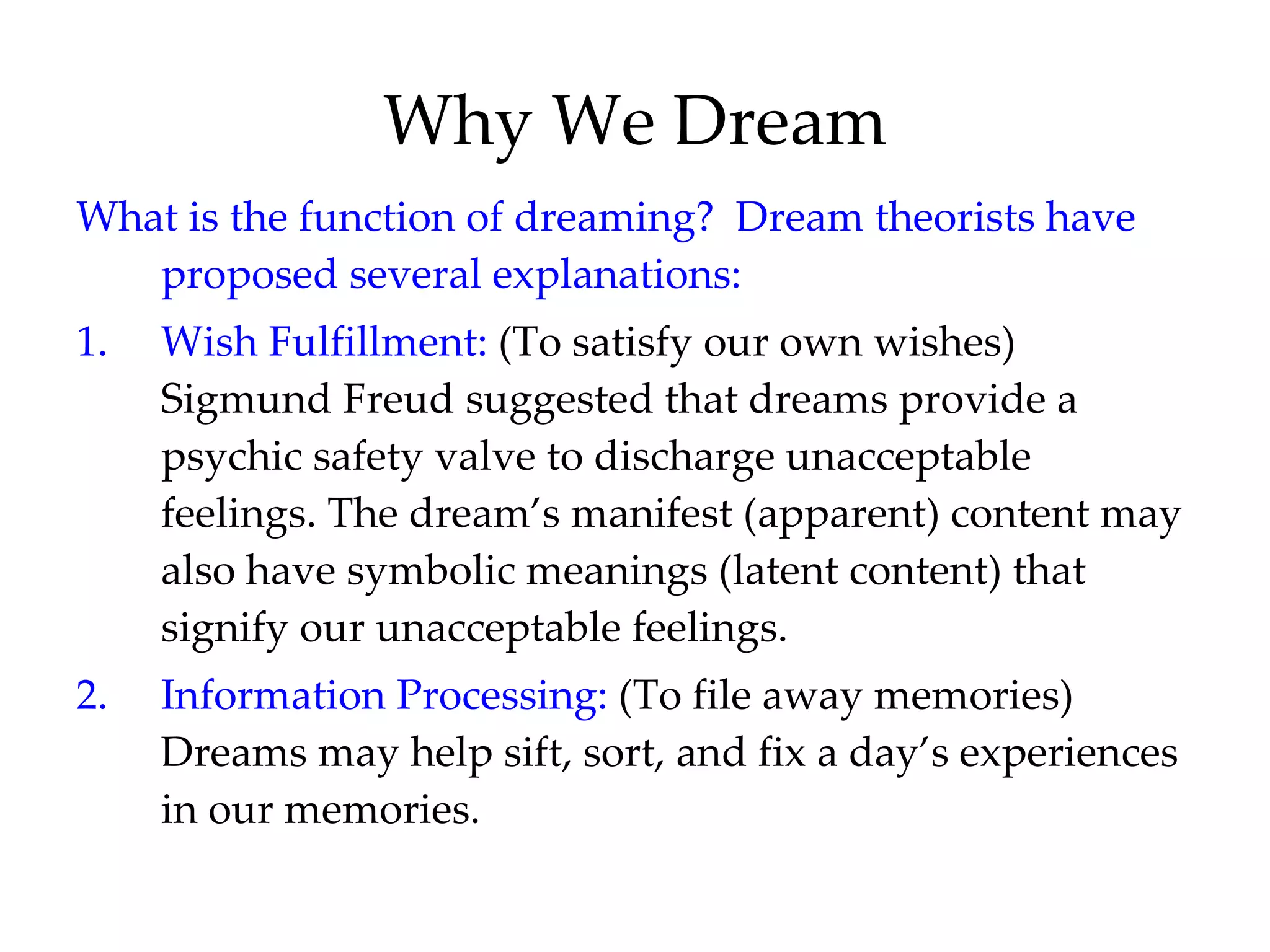 Why We Dream What is the function of dreaming?  Dream theorists have proposed several explanations: 1. Wish Fulfillment:  (To satisfy our own wishes) Sigmund Freud suggested that dreams provide a psychic safety valve to discharge unacceptable feelings. The dream’s manifest (apparent) content may also have symbolic meanings (latent content) that signify our unacceptable feelings. 2. Information Processing:  (To file away memories) Dreams may help sift, sort, and fix a day’s experiences in our memories. 