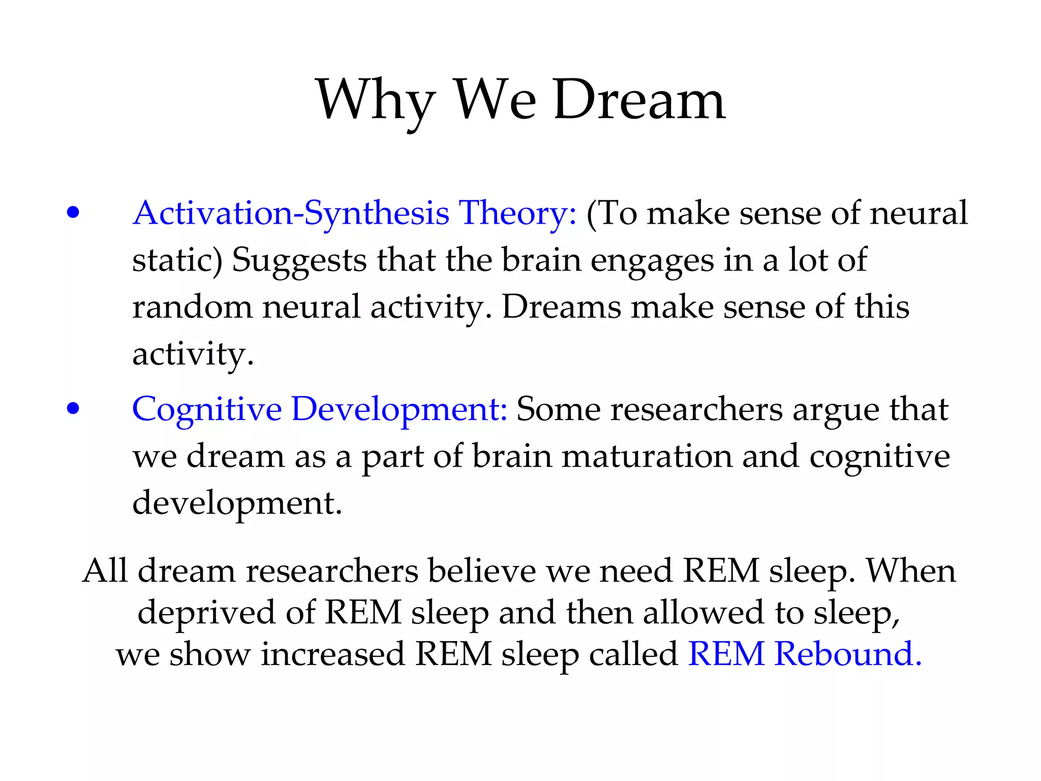 Why We Dream Activation-Synthesis Theory:  (To make sense of neural static) Suggests that the brain engages in a lot of random neural activity. Dreams make sense of this activity. Cognitive Development:  Some researchers argue that we dream as a part of brain maturation and cognitive development. All dream researchers believe we need REM sleep. When deprived of REM sleep and then allowed to sleep, we show increased REM sleep called  REM Rebound. 