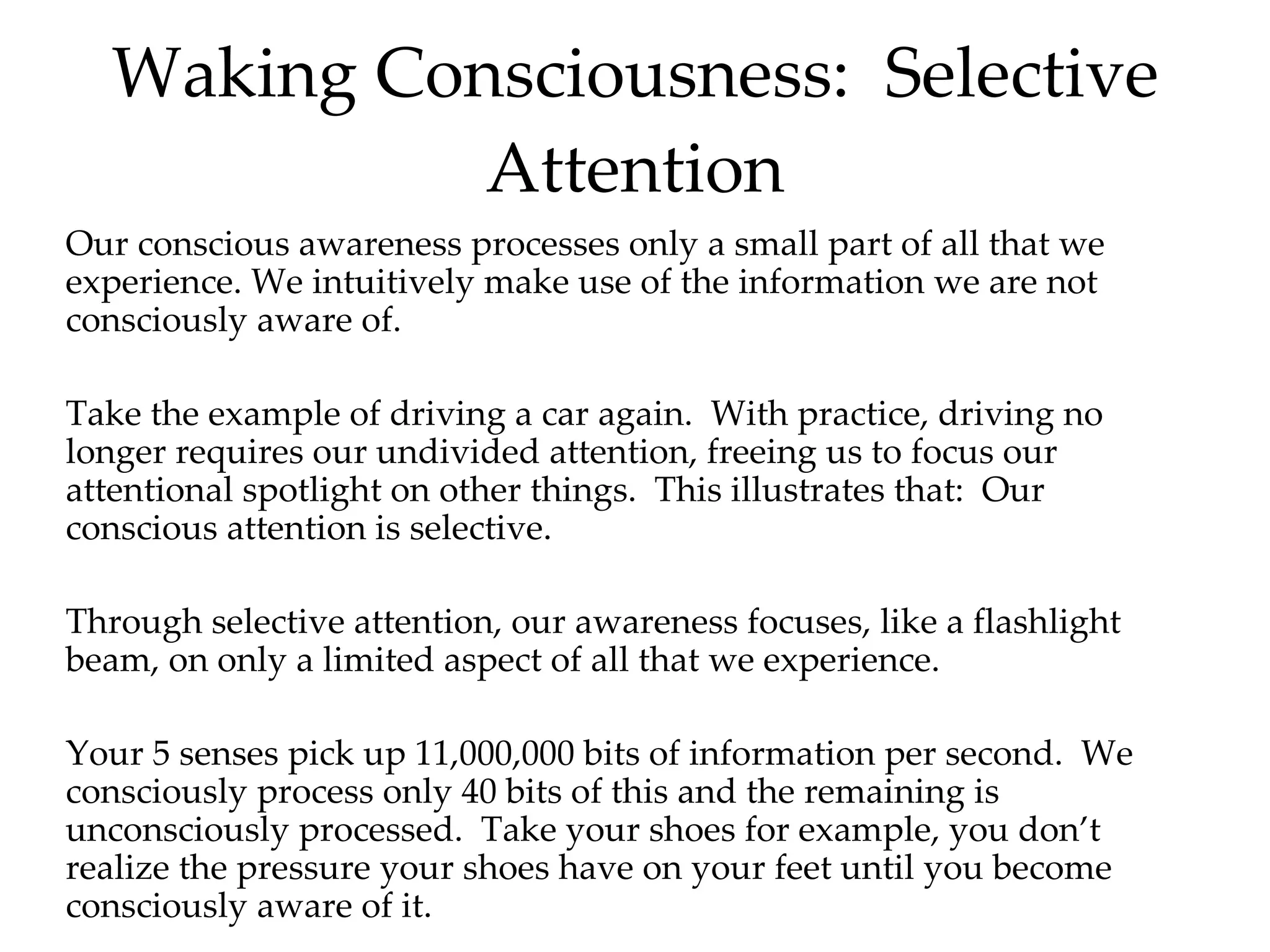 Waking Consciousness:  Selective Attention Our conscious awareness processes only a small part of all that we experience. We intuitively make use of the information we are not consciously aware of.  Take the example of driving a car again.  With practice, driving no longer requires our undivided attention, freeing us to focus our attentional spotlight on other things.  This illustrates that:  Our conscious attention is selective. Through selective attention, our awareness focuses, like a flashlight beam, on only a limited aspect of all that we experience. Your 5 senses pick up 11,000,000 bits of information per second.  We consciously process only 40 bits of this and the remaining is unconsciously processed.  Take your shoes for example, you don’t realize the pressure your shoes have on your feet until you become consciously aware of it.  Show clips! Awareness 1,2,3 