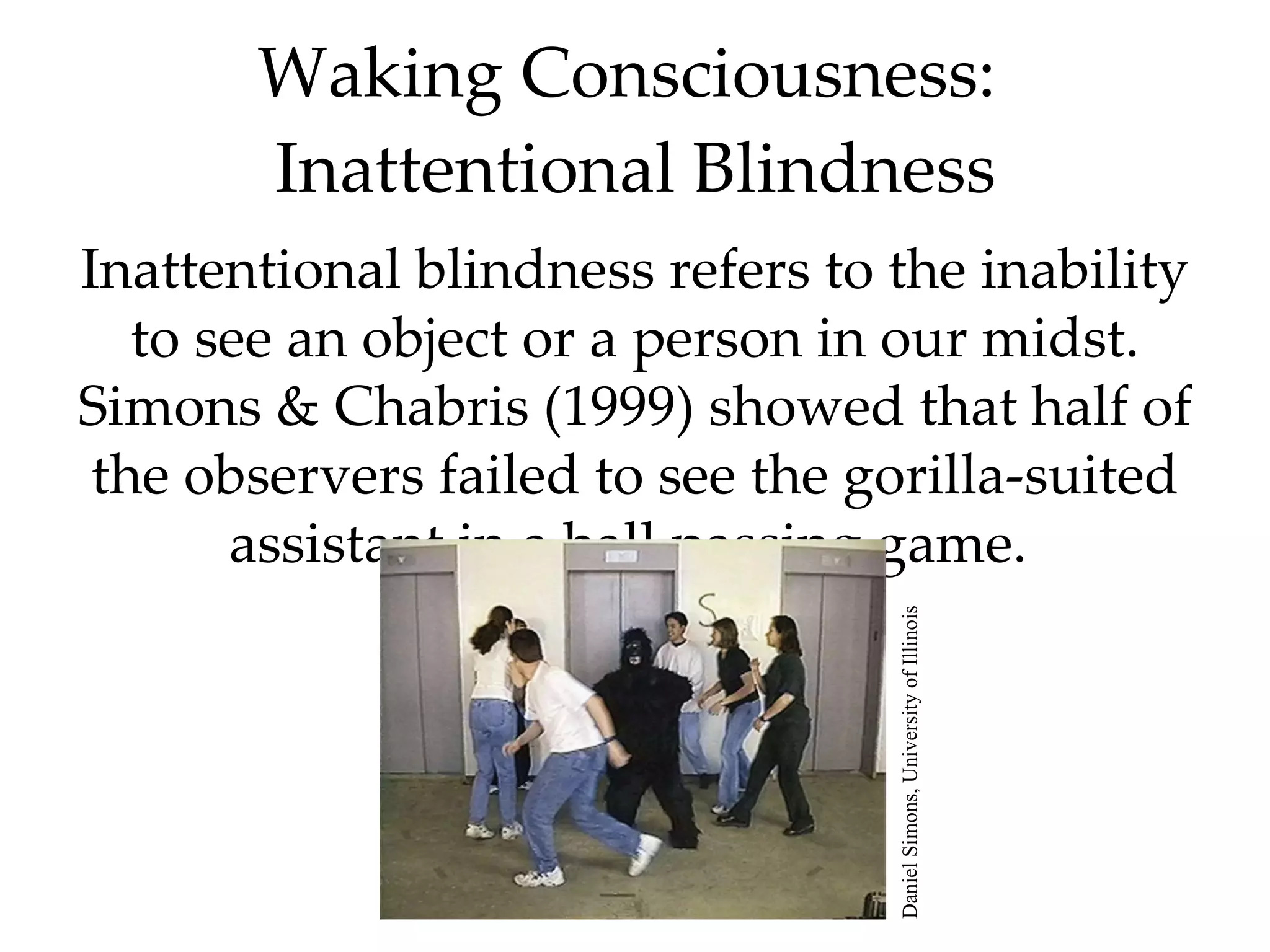 Waking Consciousness:  Inattentional Blindness Inattentional blindness refers to the inability to see an object or a person in our midst. Simons & Chabris (1999) showed that half of the observers failed to see the gorilla-suited assistant in a ball passing game.  Daniel Simons, University of Illinois 