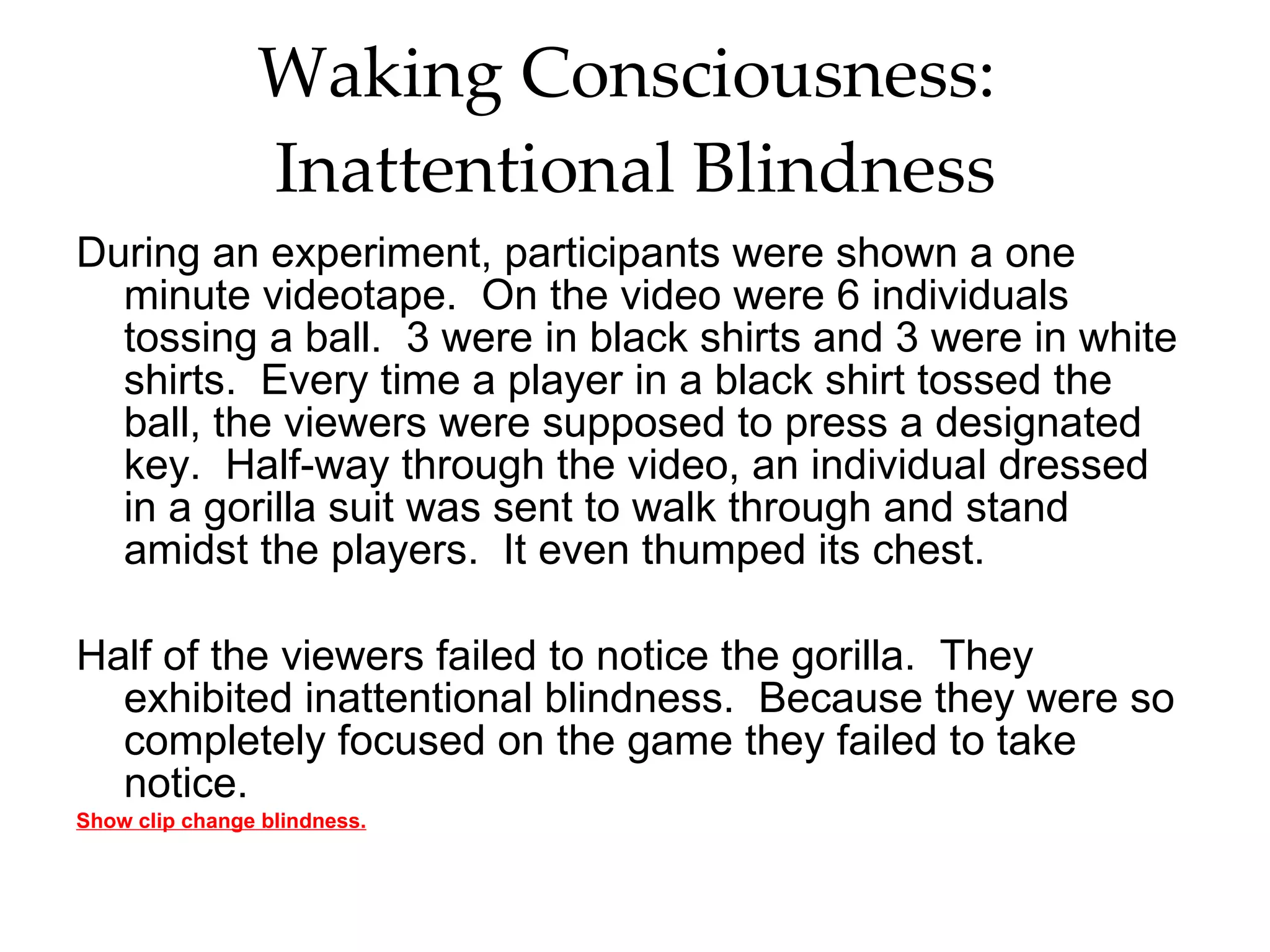 Waking Consciousness:  Inattentional Blindness During an experiment, participants were shown a one minute videotape.  On the video were 6 individuals tossing a ball.  3 were in black shirts and 3 were in white shirts.  Every time a player in a black shirt tossed the ball, the viewers were supposed to press a designated key.  Half-way through the video, an individual dressed in a gorilla suit was sent to walk through and stand amidst the players.  It even thumped its chest.  Half of the viewers failed to notice the gorilla.  They exhibited inattentional blindness.  Because they were so completely focused on the game they failed to take notice.  Show clip change blindness. 