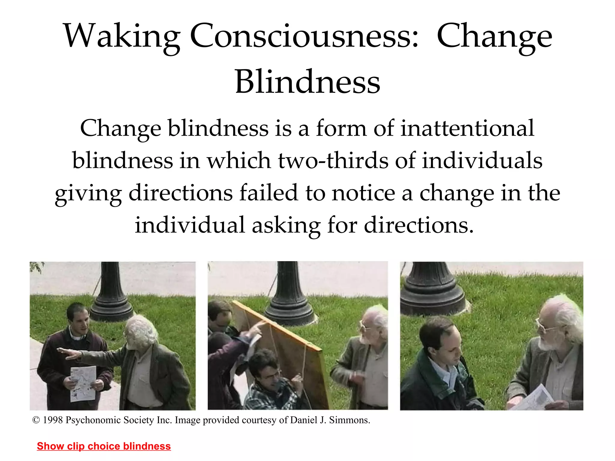Waking Consciousness:  Change Blindness Change blindness is a form of inattentional blindness in which two-thirds of individuals giving directions failed to notice a change in the individual asking for directions.  © 1998 Psychonomic Society Inc. Image provided courtesy of Daniel J. Simmons. Show clip choice blindness 