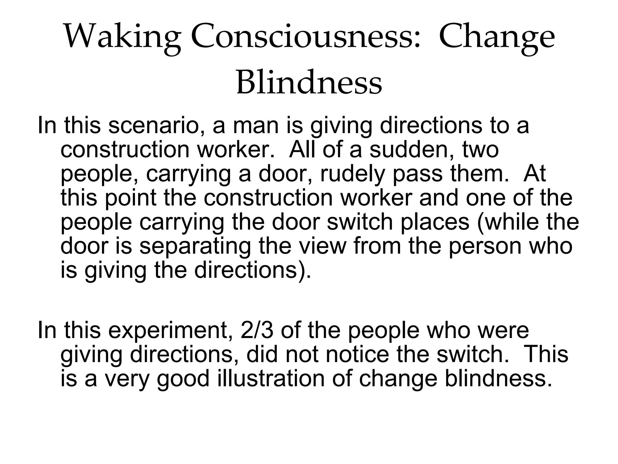 Waking Consciousness:  Change Blindness In this scenario, a man is giving directions to a construction worker.  All of a sudden, two people, carrying a door, rudely pass them.  At this point the construction worker and one of the people carrying the door switch places (while the door is separating the view from the person who is giving the directions). In this experiment, 2/3 of the people who were giving directions, did not notice the switch.  This is a very good illustration of change blindness.  