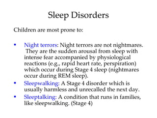 Children are most prone to: Night terrors : Night terrors are not nightmares.  They are the sudden arousal from sleep with intense fear accompanied by physiological reactions (e.g., rapid heart rate, perspiration) which occur during Stage 4 sleep (nightmares occur during REM sleep). Sleepwalking:  A Stage 4 disorder which is usually harmless and unrecalled the next day. Sleeptalking:  A condition that runs in families, like sleepwalking. (Stage 4) Sleep Disorders 